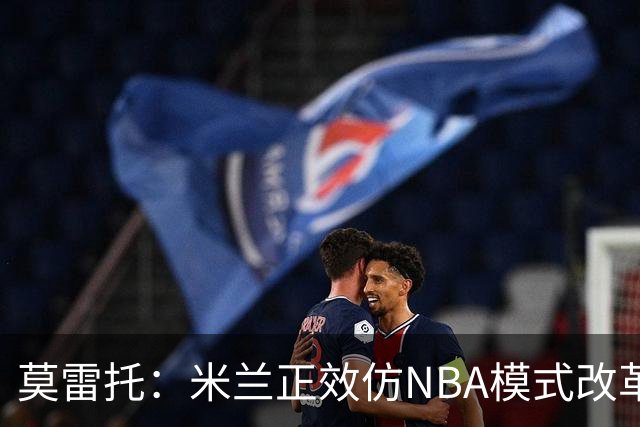 莫雷托：米兰正效仿NBA模式改革，希望创建类似NBA的组织管理结构